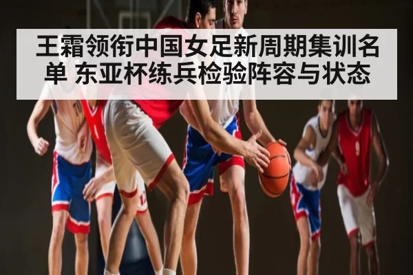 王霜领衔中国女足新周期集训名单 东亚杯练兵检验阵容与状态