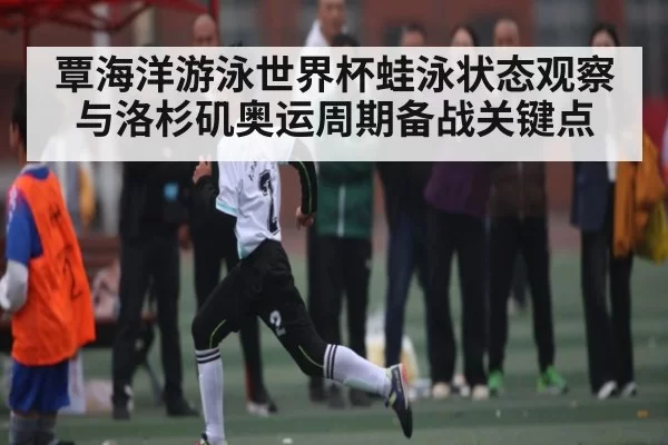 覃海洋游泳世界杯蛙泳状态观察与洛杉矶奥运周期备战关键点